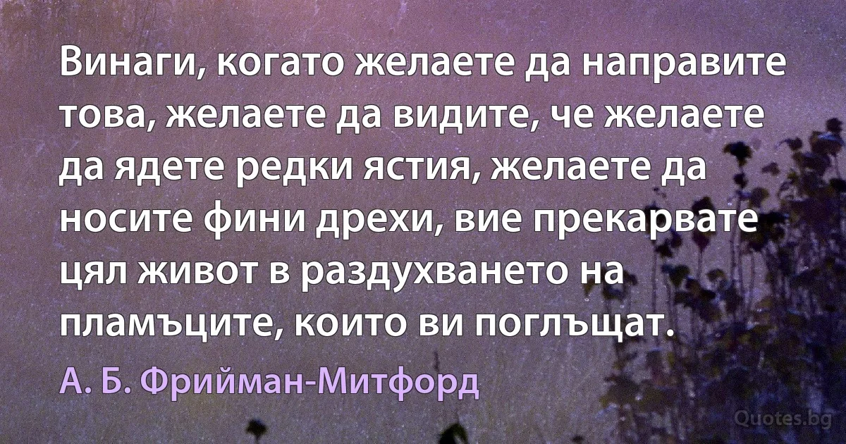 Винаги, когато желаете да направите това, желаете да видите, че желаете да ядете редки ястия, желаете да носите фини дрехи, вие прекарвате цял живот в раздухването на пламъците, които ви поглъщат. (А. Б. Фрийман-Митфорд)