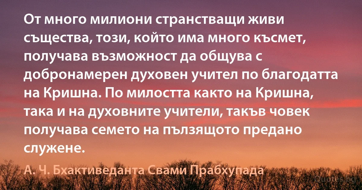 От много милиони странстващи живи същества, този, който има много късмет, получава възможност да общува с добронамерен духовен учител по благодатта на Кришна. По милостта както на Кришна, така и на духовните учители, такъв човек получава семето на пълзящото предано служене. (А. Ч. Бхактиведанта Свами Прабхупада)