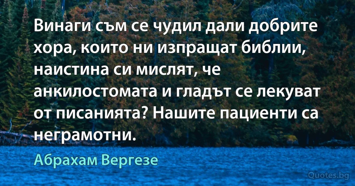 Винаги съм се чудил дали добрите хора, които ни изпращат библии, наистина си мислят, че анкилостомата и гладът се лекуват от писанията? Нашите пациенти са неграмотни. (Абрахам Вергезе)