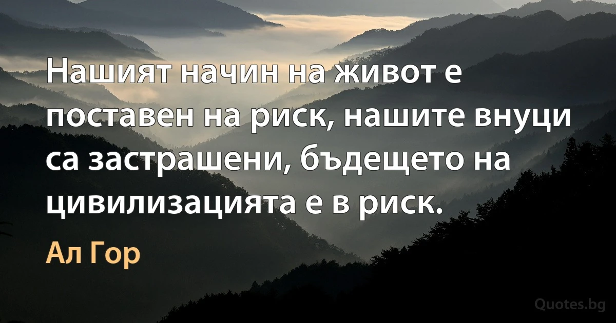 Нашият начин на живот е поставен на риск, нашите внуци са застрашени, бъдещето на цивилизацията е в риск. (Ал Гор)