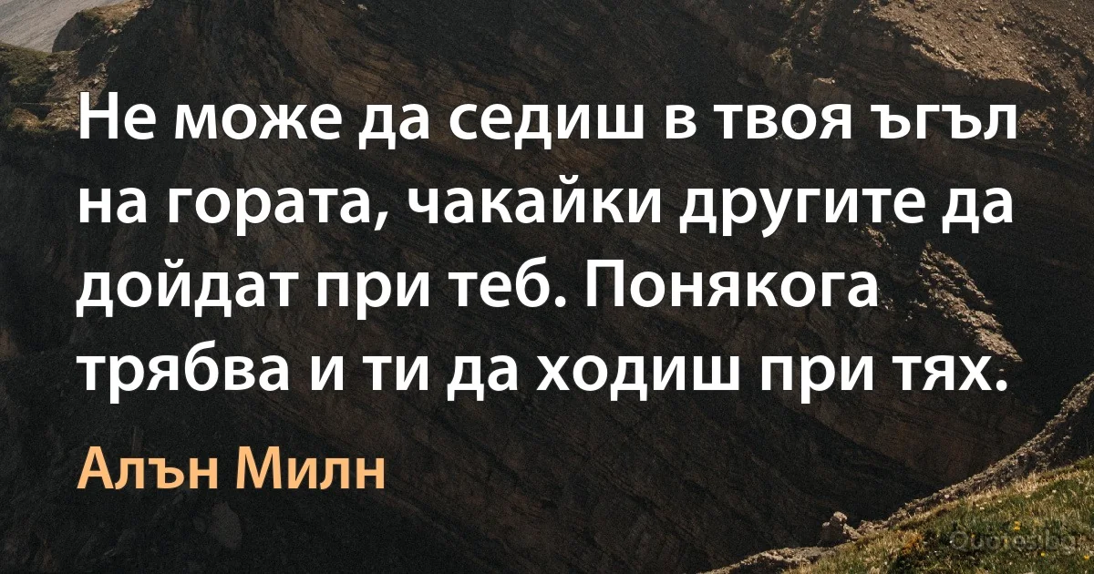 Не може да седиш в твоя ъгъл на гората, чакайки другите да дойдат при теб. Понякога трябва и ти да ходиш при тях. (Алън Милн)