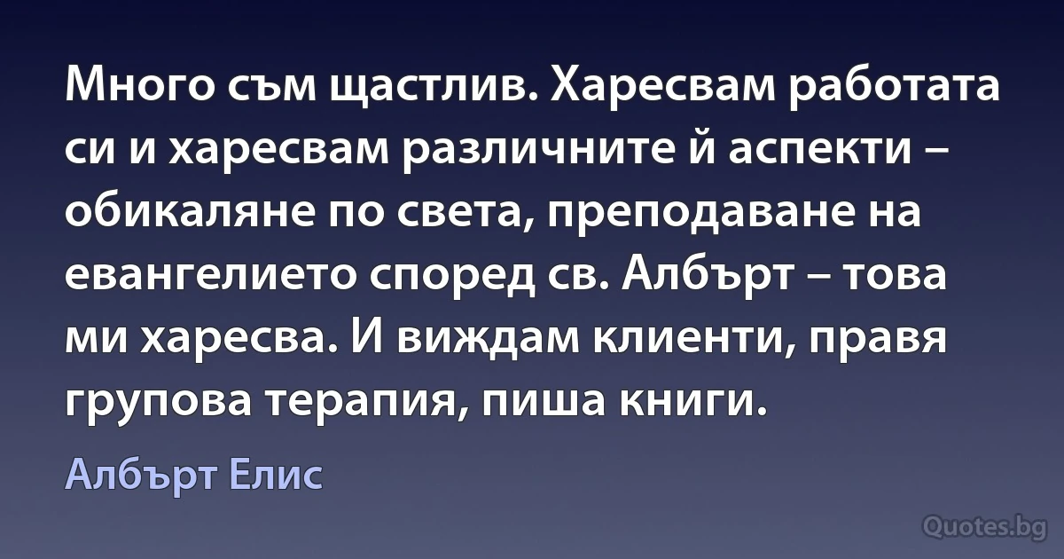 Много съм щастлив. Харесвам работата си и харесвам различните й аспекти – обикаляне по света, преподаване на евангелието според св. Албърт – това ми харесва. И виждам клиенти, правя групова терапия, пиша книги. (Албърт Елис)