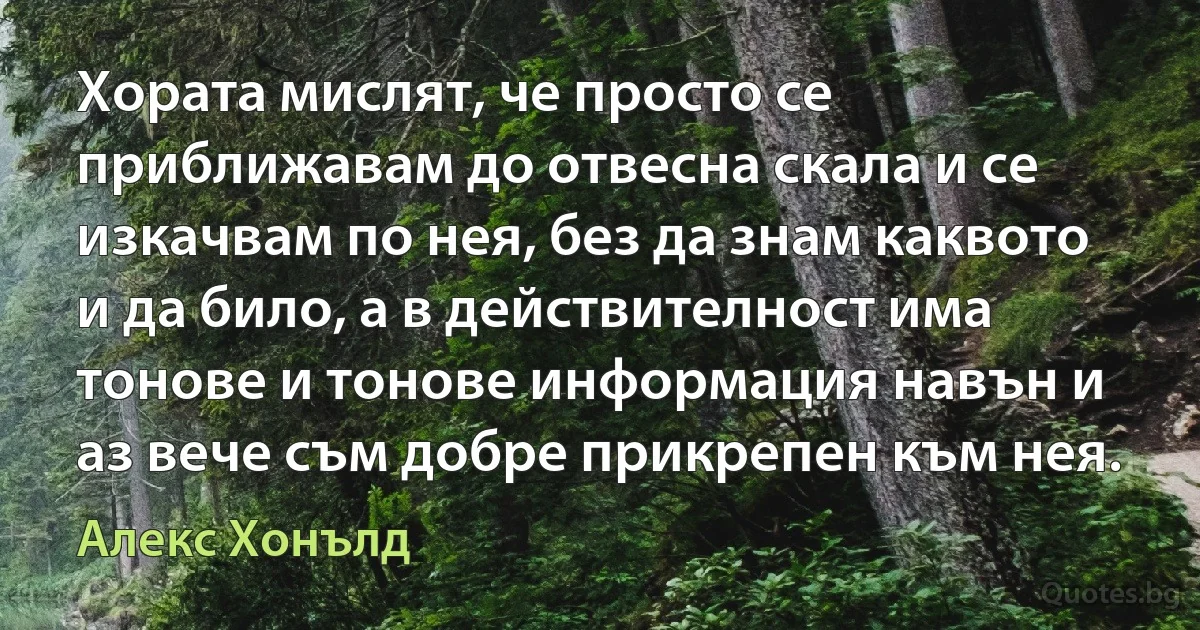 Хората мислят, че просто се приближавам до отвесна скала и се изкачвам по нея, без да знам каквото и да било, а в действителност има тонове и тонове информация навън и аз вече съм добре прикрепен към нея. (Алекс Хонълд)