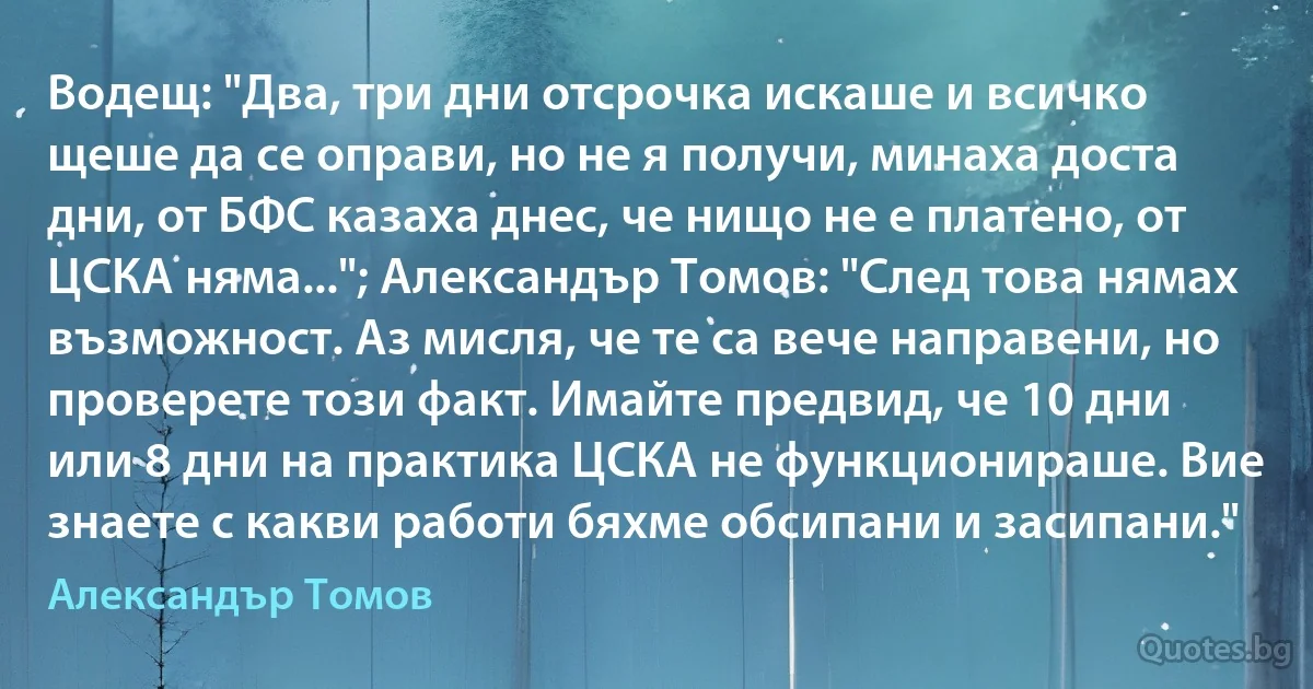 Водещ: "Два, три дни отсрочка искаше и всичко щеше да се оправи, но не я получи, минаха доста дни, от БФС казаха днес, че нищо не е платено, от ЦСКА няма..."; Александър Томов: "След това нямах възможност. Аз мисля, че те са вече направени, но проверете този факт. Имайте предвид, че 10 дни или 8 дни на практика ЦСКА не функционираше. Вие знаете с какви работи бяхме обсипани и засипани." (Александър Томов)