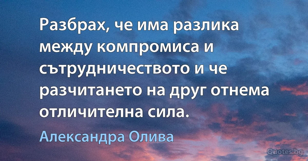 Разбрах, че има разлика между компромиса и сътрудничеството и че разчитането на друг отнема отличителна сила. (Александра Олива)