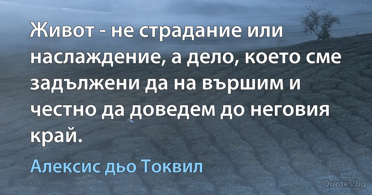 Живот - не страдание или наслаждение, а дело, което сме задължени да на вършим и честно да доведем до неговия край. (Алексис дьо Токвил)