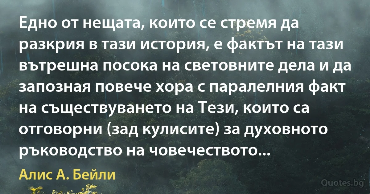 Едно от нещата, които се стремя да разкрия в тази история, е фактът на тази вътрешна посока на световните дела и да запозная повече хора с паралелния факт на съществуването на Тези, които са отговорни (зад кулисите) за духовното ръководство на човечеството... (Алис А. Бейли)