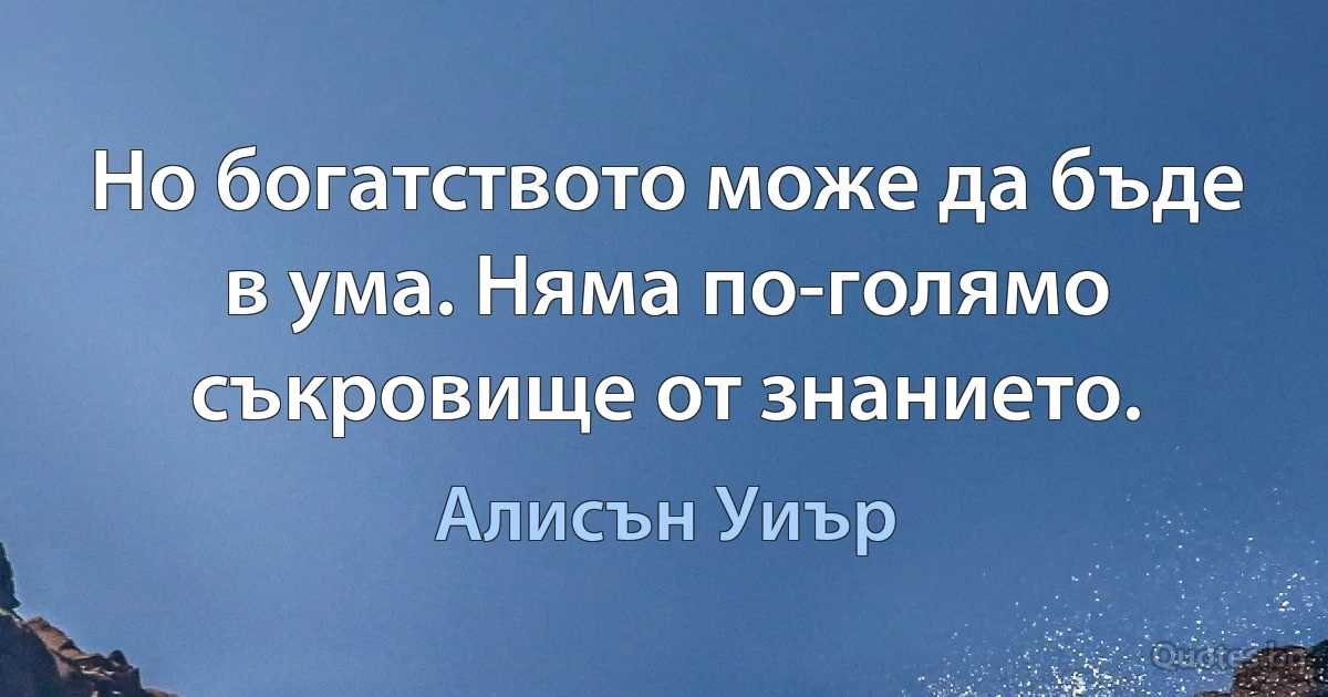 Но богатството може да бъде в ума. Няма по-голямо съкровище от знанието. (Алисън Уиър)