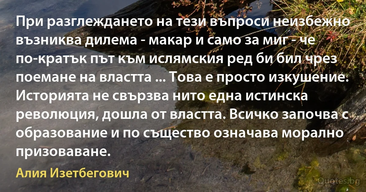 При разглеждането на тези въпроси неизбежно възниква дилема - макар и само за миг - че по-кратък път към ислямския ред би бил чрез поемане на властта ... Това е просто изкушение. Историята не свързва нито една истинска революция, дошла от властта. Всичко започва с образование и по същество означава морално призоваване. (Алия Изетбегович)