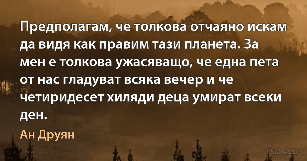 Предполагам, че толкова отчаяно искам да видя как правим тази планета. За мен е толкова ужасяващо, че една пета от нас гладуват всяка вечер и че четиридесет хиляди деца умират всеки ден. (Ан Друян)