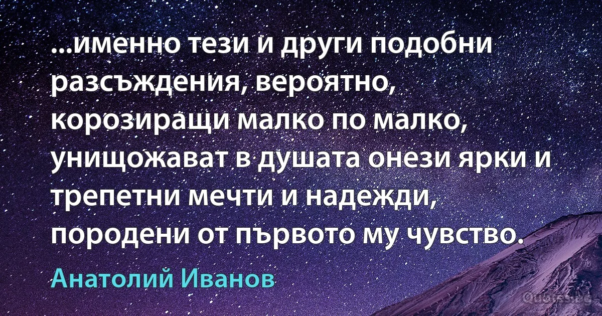 ...именно тези и други подобни разсъждения, вероятно, корозиращи малко по малко, унищожават в душата онези ярки и трепетни мечти и надежди, породени от първото му чувство. (Анатолий Иванов)