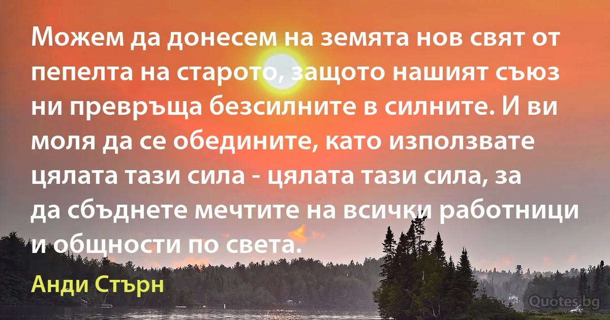 Можем да донесем на земята нов свят от пепелта на старото, защото нашият съюз ни превръща безсилните в силните. И ви моля да се обедините, като използвате цялата тази сила - цялата тази сила, за да сбъднете мечтите на всички работници и общности по света. (Анди Стърн)