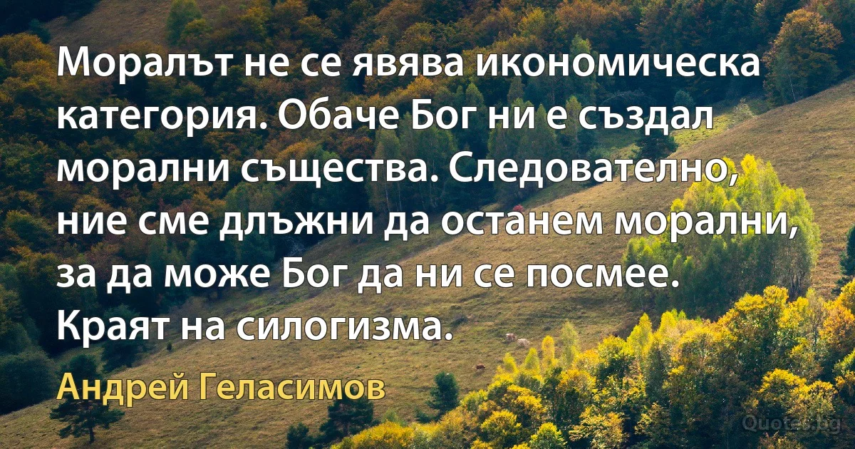 Моралът не се явява икономическа категория. Обаче Бог ни е създал морални същества. Следователно, ние сме длъжни да останем морални, за да може Бог да ни се посмее. Краят на силогизма. (Андрей Геласимов)