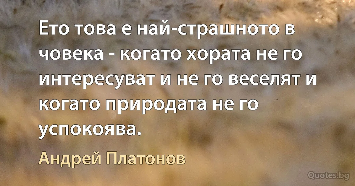 Ето това е най-страшното в човека - когато хората не го интересуват и не го веселят и когато природата не го успокоява. (Андрей Платонов)