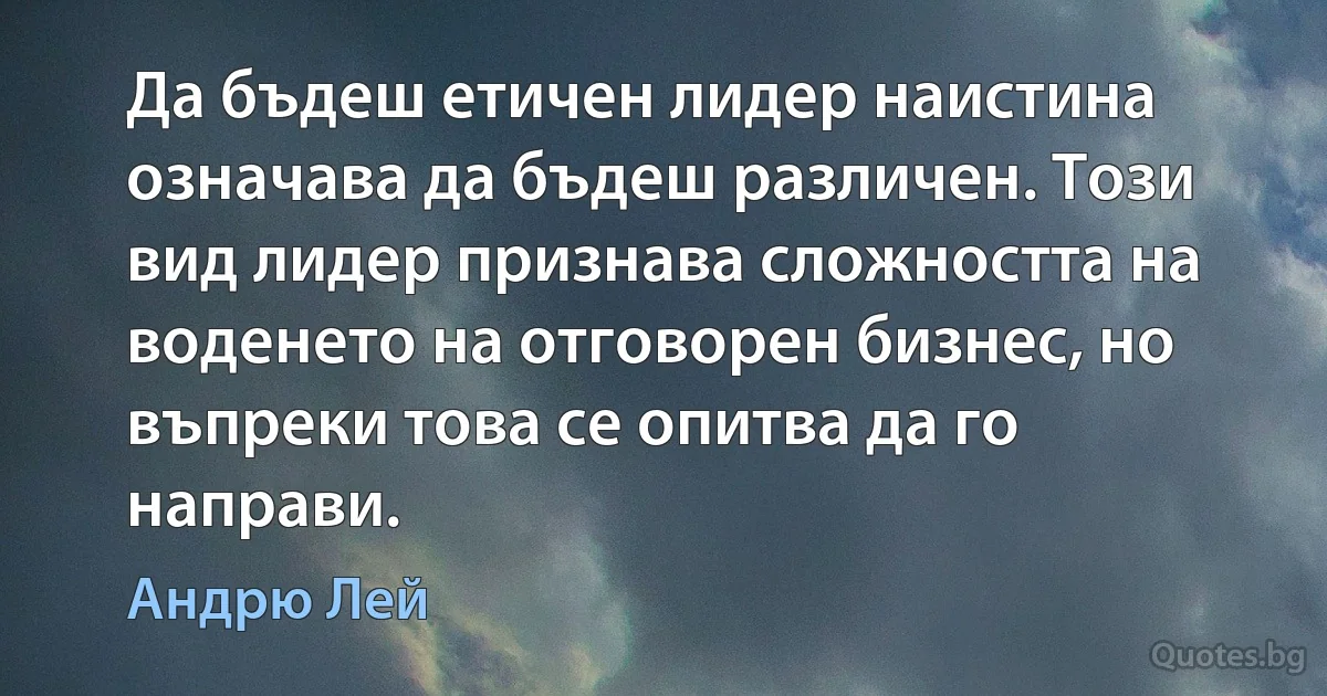 Да бъдеш етичен лидер наистина означава да бъдеш различен. Този вид лидер признава сложността на воденето на отговорен бизнес, но въпреки това се опитва да го направи. (Андрю Лей)