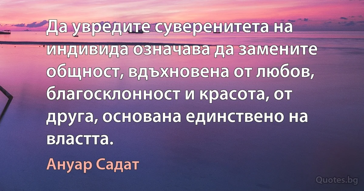 Да увредите суверенитета на индивида означава да замените общност, вдъхновена от любов, благосклонност и красота, от друга, основана единствено на властта. (Ануар Садат)