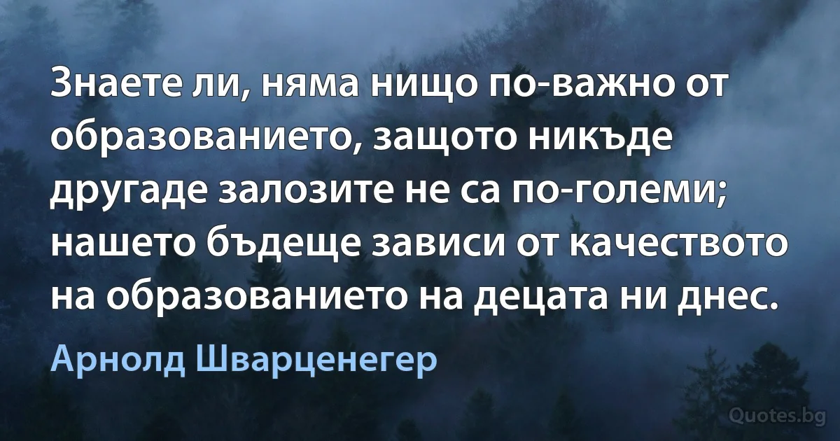 Знаете ли, няма нищо по-важно от образованието, защото никъде другаде залозите не са по-големи; нашето бъдеще зависи от качеството на образованието на децата ни днес. (Арнолд Шварценегер)