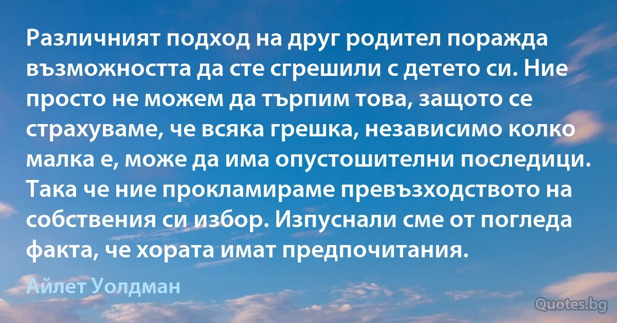 Различният подход на друг родител поражда възможността да сте сгрешили с детето си. Ние просто не можем да търпим това, защото се страхуваме, че всяка грешка, независимо колко малка е, може да има опустошителни последици. Така че ние прокламираме превъзходството на собствения си избор. Изпуснали сме от погледа факта, че хората имат предпочитания. (Айлет Уолдман)