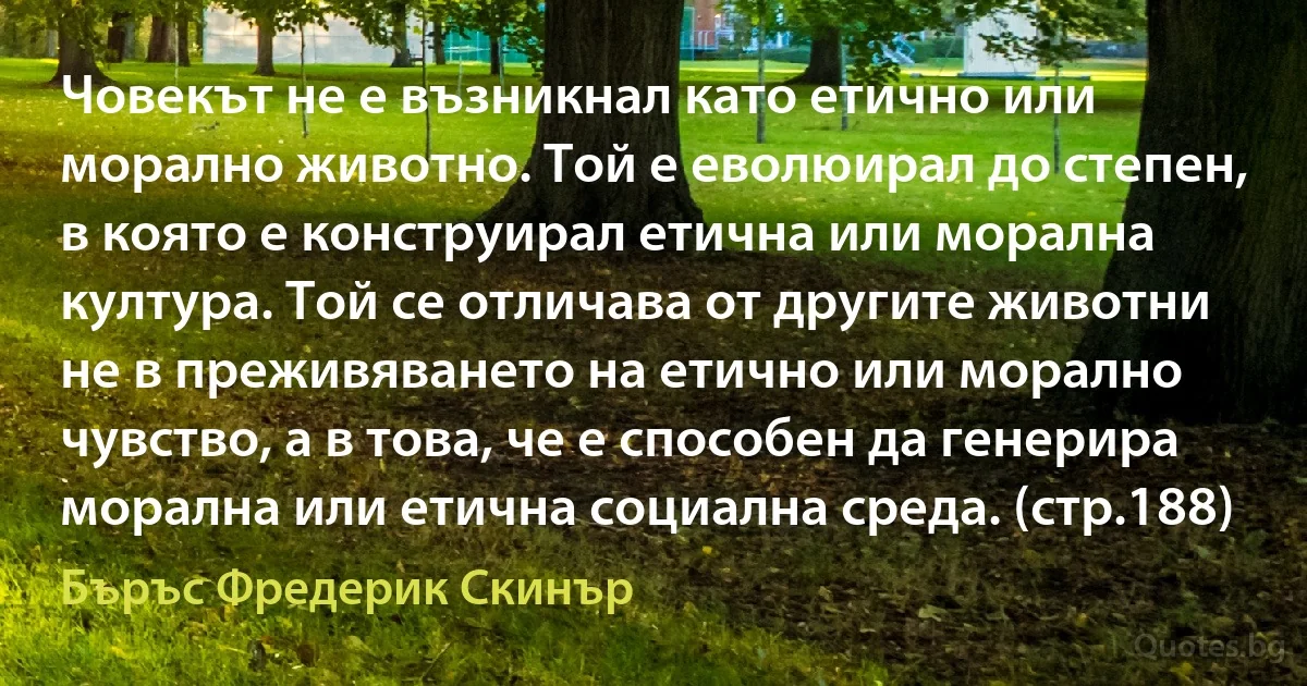 Човекът не е възникнал като етично или морално животно. Той е еволюирал до степен, в която е конструирал етична или морална култура. Той се отличава от другите животни не в преживяването на етично или морално чувство, а в това, че е способен да генерира морална или етична социална среда. (стр.188) (Бъръс Фредерик Скинър)