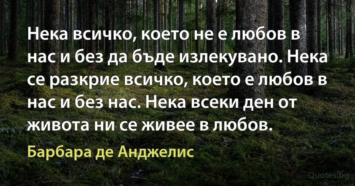 Нека всичко, което не е любов в нас и без да бъде излекувано. Нека се разкрие всичко, което е любов в нас и без нас. Нека всеки ден от живота ни се живее в любов. (Барбара де Анджелис)