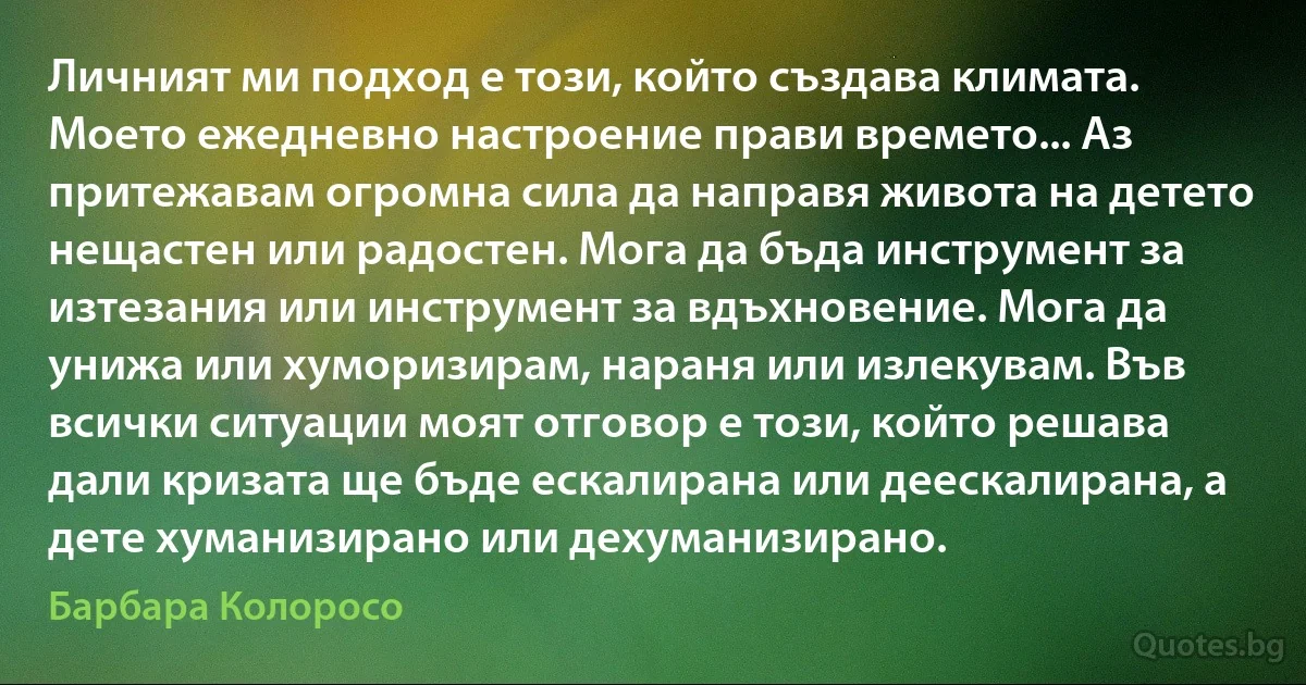 Личният ми подход е този, който създава климата. Моето ежедневно настроение прави времето... Аз притежавам огромна сила да направя живота на детето нещастен или радостен. Мога да бъда инструмент за изтезания или инструмент за вдъхновение. Мога да унижа или хуморизирам, нараня или излекувам. Във всички ситуации моят отговор е този, който решава дали кризата ще бъде ескалирана или деескалирана, а дете хуманизирано или дехуманизирано. (Барбара Колоросо)