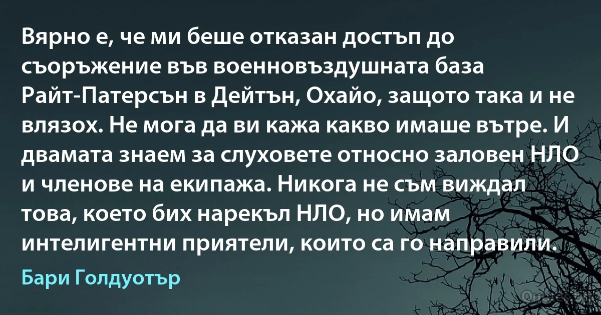 Вярно е, че ми беше отказан достъп до съоръжение във военновъздушната база Райт-Патерсън в Дейтън, Охайо, защото така и не влязох. Не мога да ви кажа какво имаше вътре. И двамата знаем за слуховете относно заловен НЛО и членове на екипажа. Никога не съм виждал това, което бих нарекъл НЛО, но имам интелигентни приятели, които са го направили. (Бари Голдуотър)