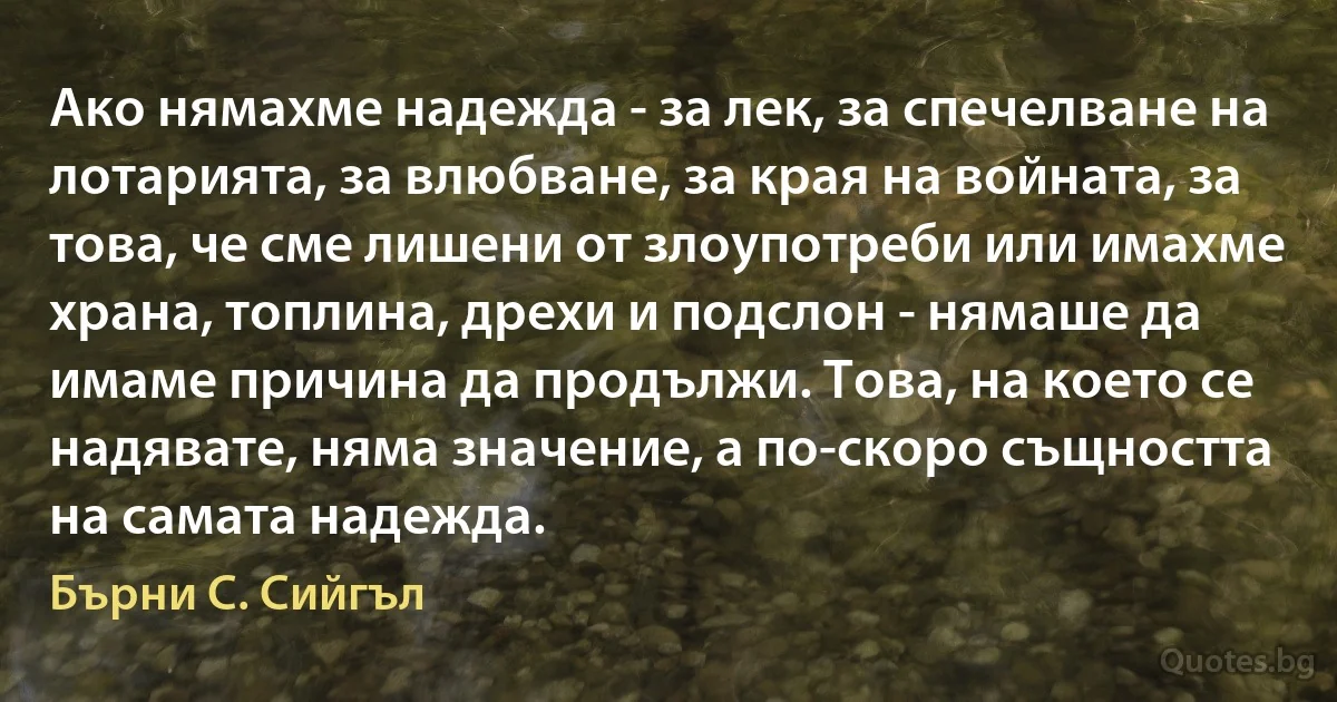 Ако нямахме надежда - за лек, за спечелване на лотарията, за влюбване, за края на войната, за това, че сме лишени от злоупотреби или имахме храна, топлина, дрехи и подслон - нямаше да имаме причина да продължи. Това, на което се надявате, няма значение, а по-скоро същността на самата надежда. (Бърни С. Сийгъл)