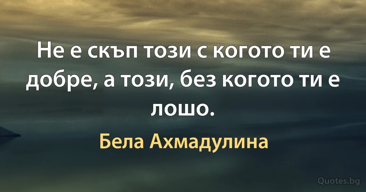 Не е скъп този с когото ти е добре, а този, без когото ти е лошо. (Бела Ахмадулина)