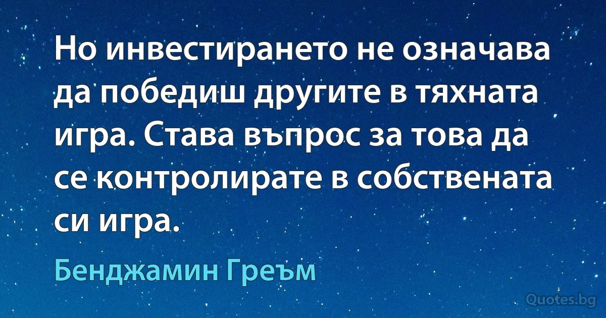 Но инвестирането не означава да победиш другите в тяхната игра. Става въпрос за това да се контролирате в собствената си игра. (Бенджамин Греъм)