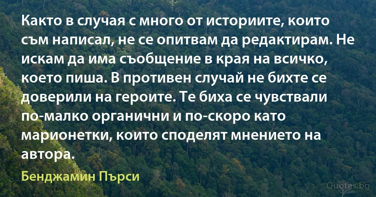 Както в случая с много от историите, които съм написал, не се опитвам да редактирам. Не искам да има съобщение в края на всичко, което пиша. В противен случай не бихте се доверили на героите. Те биха се чувствали по-малко органични и по-скоро като марионетки, които споделят мнението на автора. (Бенджамин Пърси)