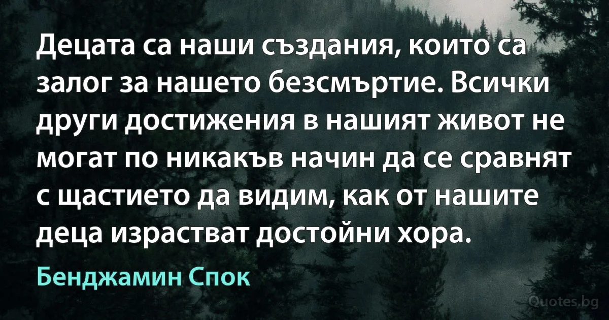 Децата са наши създания, които са залог за нашето безсмъртие. Всички други достижения в нашият живот не могат по никакъв начин да се сравнят с щастието да видим, как от нашите деца израстват достойни хора. (Бенджамин Спок)