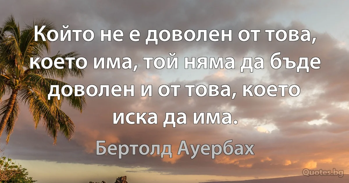 Който не е доволен от това, което има, той няма да бъде доволен и от това, което иска да има. (Бертолд Ауербах)