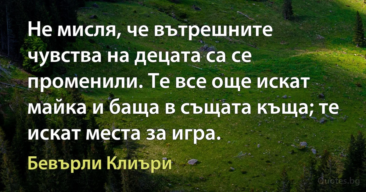 Не мисля, че вътрешните чувства на децата са се променили. Те все още искат майка и баща в същата къща; те искат места за игра. (Бевърли Клиъри)