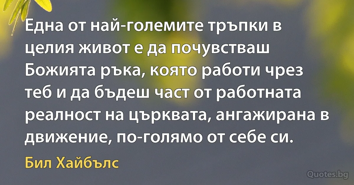 Една от най-големите тръпки в целия живот е да почувстваш Божията ръка, която работи чрез теб и да бъдеш част от работната реалност на църквата, ангажирана в движение, по-голямо от себе си. (Бил Хайбълс)