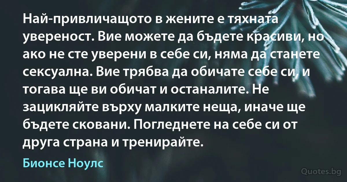 Най-привличащото в жените е тяхната увереност. Вие можете да бъдете красиви, но ако не сте уверени в себе си, няма да станете сексуална. Вие трябва да обичате себе си, и тогава ще ви обичат и останалите. Не зацикляйте върху малките неща, иначе ще бъдете сковани. Погледнете на себе си от друга страна и тренирайте. (Бионсе Ноулс)