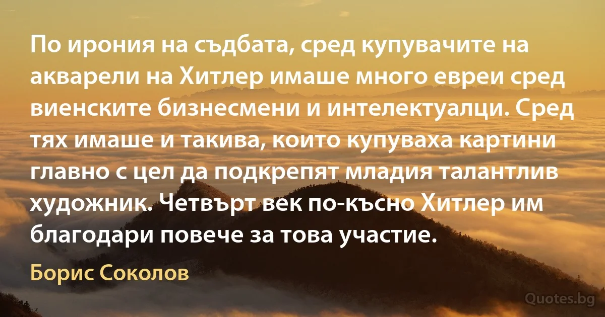 По ирония на съдбата, сред купувачите на акварели на Хитлер имаше много евреи сред виенските бизнесмени и интелектуалци. Сред тях имаше и такива, които купуваха картини главно с цел да подкрепят младия талантлив художник. Четвърт век по-късно Хитлер им благодари повече за това участие. (Борис Соколов)