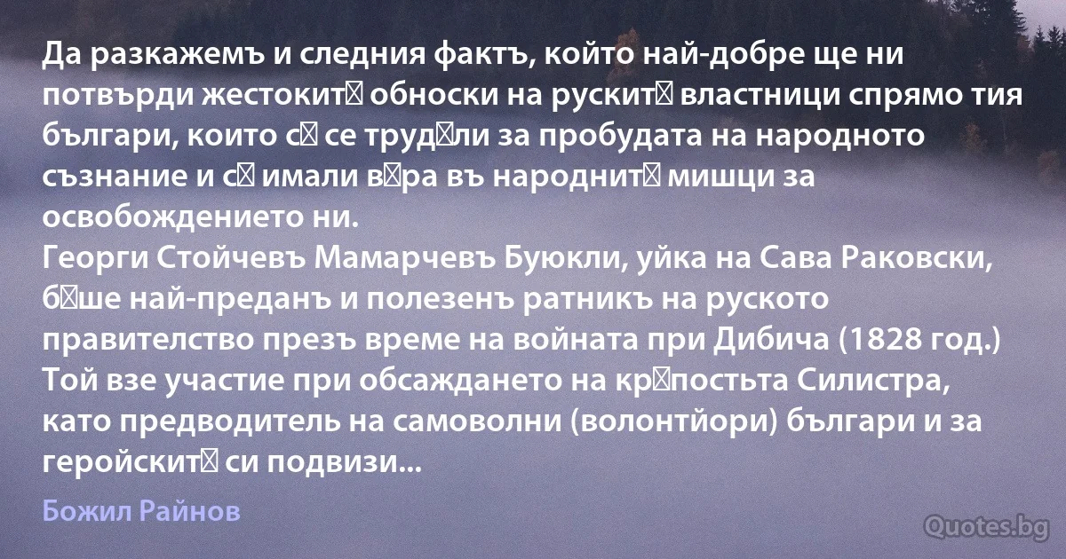 Да разкажемъ и следния фактъ, който най-добре ще ни потвърди жестокитѣ обноски на рускитѣ властници спрямо тия българи, които сѫ се трудѣли за пробудата на народното съзнание и сѫ имали вѣра въ народнитѣ мишци за освобождението ни.
Георги Стойчевъ Мамарчевъ Буюкли, уйка на Сава Раковски, бѣше най-преданъ и полезенъ ратникъ на руското правителство презъ време на войната при Дибича (1828 год.) Той взе участие при обсаждането на крѣпостьта Силистра, като предводитель на самоволни (волонтйори) българи и за геройскитѣ си подвизи... (Божил Райнов)