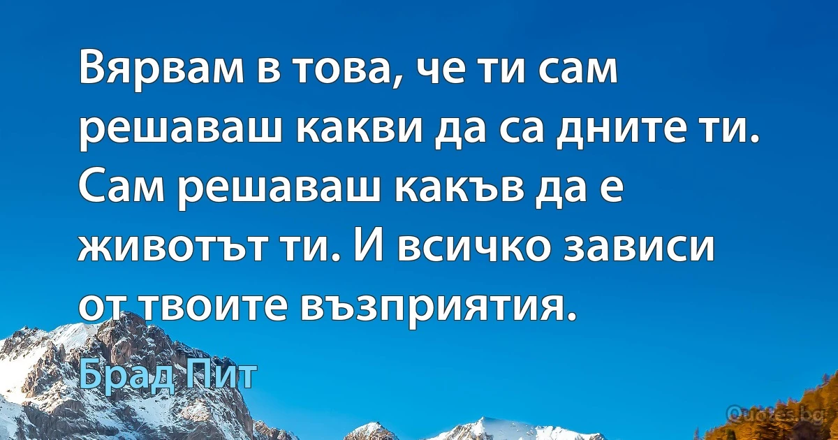 Вярвам в това, че ти сам решаваш какви да са дните ти. Сам решаваш какъв да е животът ти. И всичко зависи от твоите възприятия. (Брад Пит)