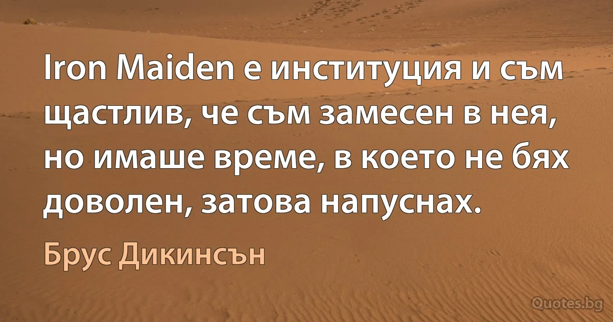 Iron Maiden е институция и съм щастлив, че съм замесен в нея, но имаше време, в което не бях доволен, затова напуснах. (Брус Дикинсън)