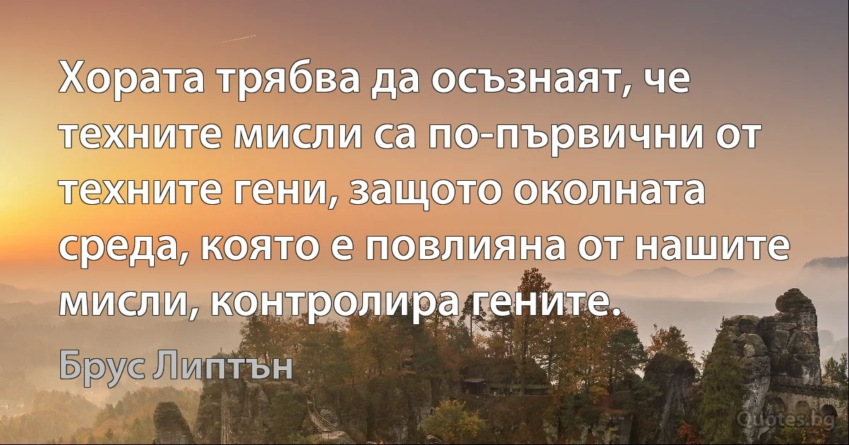 Хората трябва да осъзнаят, че техните мисли са по-първични от техните гени, защото околната среда, която е повлияна от нашите мисли, контролира гените. (Брус Липтън)