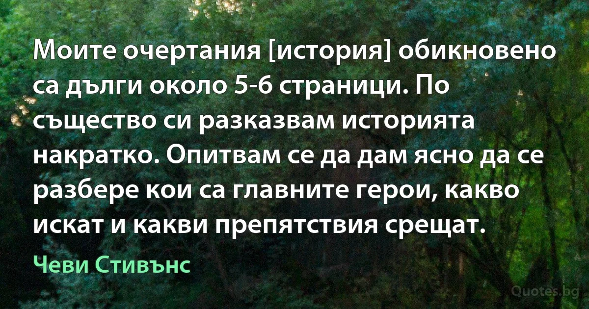 Моите очертания [история] обикновено са дълги около 5-6 страници. По същество си разказвам историята накратко. Опитвам се да дам ясно да се разбере кои са главните герои, какво искат и какви препятствия срещат. (Чеви Стивънс)