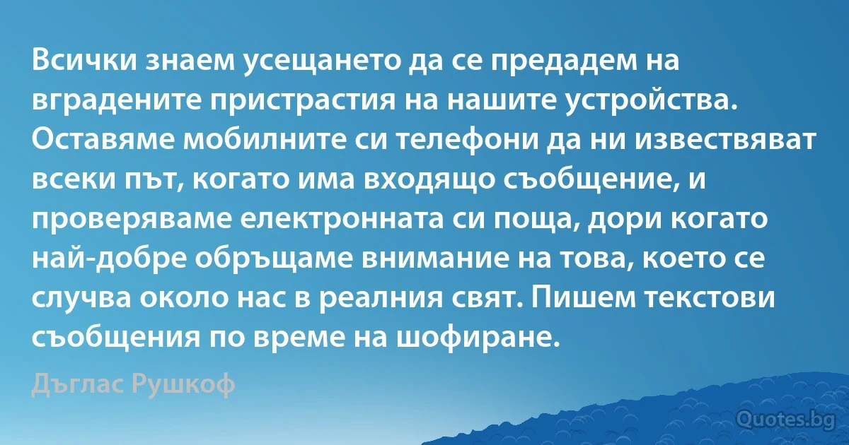 Всички знаем усещането да се предадем на вградените пристрастия на нашите устройства. Оставяме мобилните си телефони да ни извествяват всеки път, когато има входящо съобщение, и проверяваме електронната си поща, дори когато най-добре обръщаме внимание на това, което се случва около нас в реалния свят. Пишем текстови съобщения по време на шофиране. (Дъглас Рушкоф)