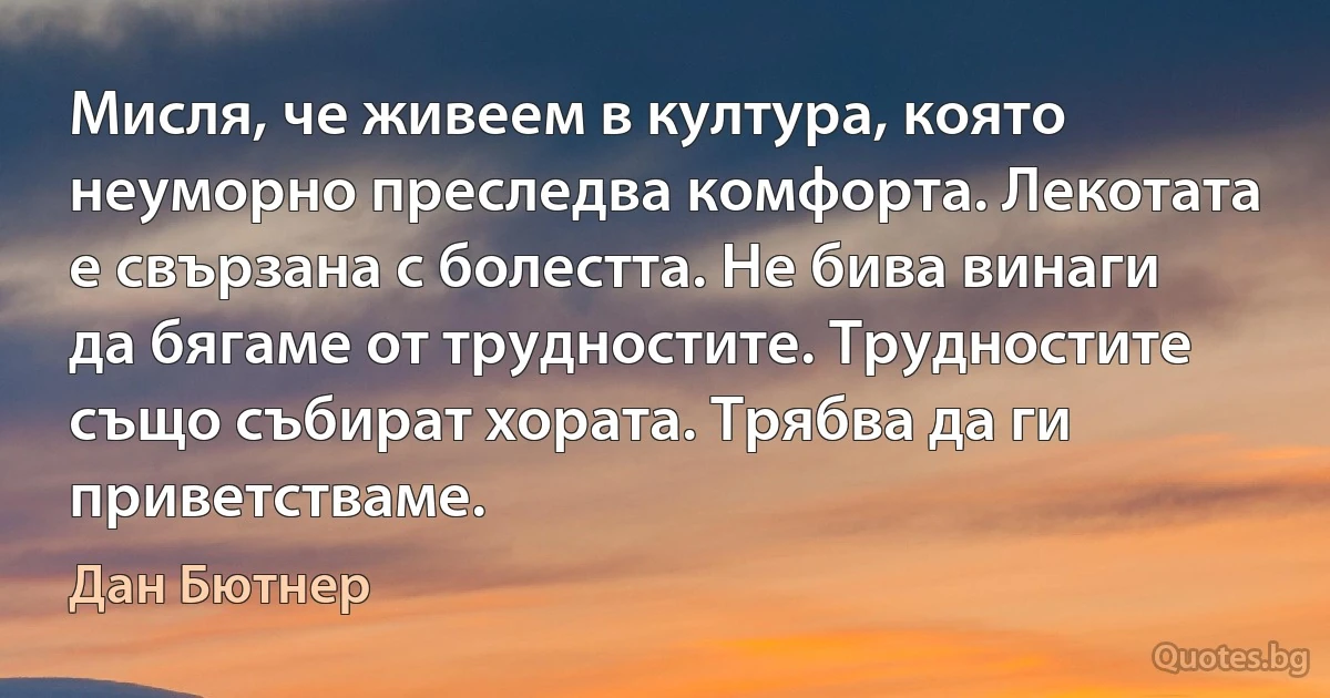 Мисля, че живеем в култура, която неуморно преследва комфорта. Лекотата е свързана с болестта. Не бива винаги да бягаме от трудностите. Трудностите също събират хората. Трябва да ги приветстваме. (Дан Бютнер)