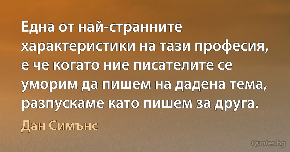 Една от най-странните характеристики на тази професия, е че когато ние писателите се уморим да пишем на дадена тема, разпускаме като пишем за друга. (Дан Симънс)