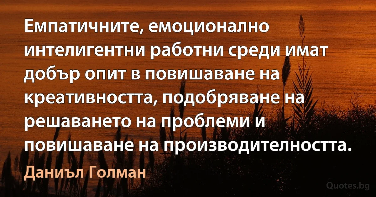 Емпатичните, емоционално интелигентни работни среди имат добър опит в повишаване на креативността, подобряване на решаването на проблеми и повишаване на производителността. (Даниъл Голман)