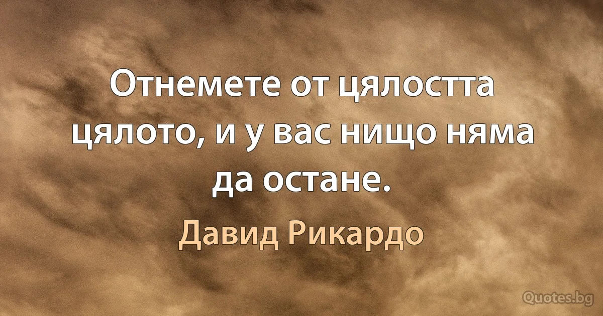 Отнемете от цялостта цялото, и у вас нищо няма да остане. (Давид Рикардо)