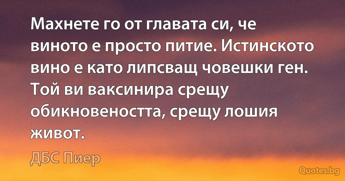 Махнете го от главата си, че виното е просто питие. Истинското вино е като липсващ човешки ген. Той ви ваксинира срещу обикновеността, срещу лошия живот. (ДБС Пиер)