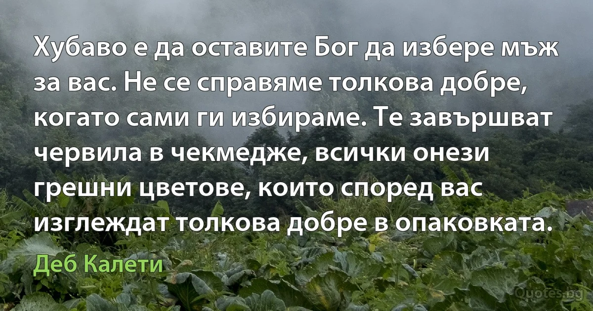 Хубаво е да оставите Бог да избере мъж за вас. Не се справяме толкова добре, когато сами ги избираме. Те завършват червила в чекмедже, всички онези грешни цветове, които според вас изглеждат толкова добре в опаковката. (Деб Калети)