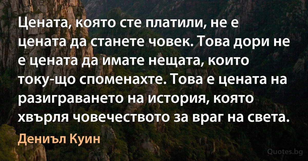 Цената, която сте платили, не е цената да станете човек. Това дори не е цената да имате нещата, които току-що споменахте. Това е цената на разиграването на история, която хвърля човечеството за враг на света. (Дениъл Куин)