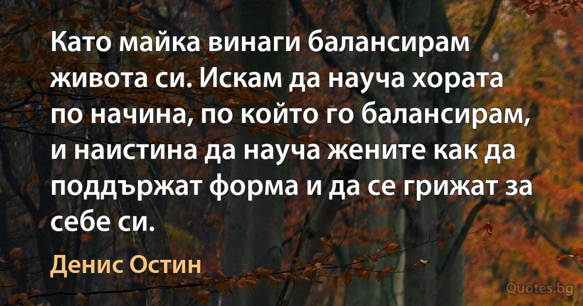 Като майка винаги балансирам живота си. Искам да науча хората по начина, по който го балансирам, и наистина да науча жените как да поддържат форма и да се грижат за себе си. (Денис Остин)